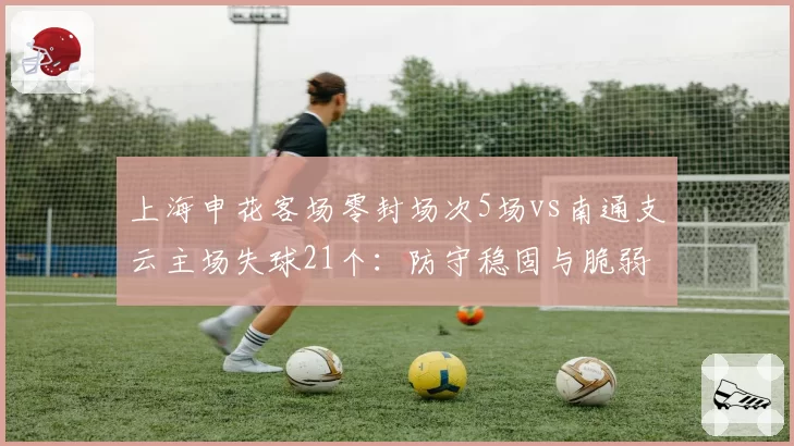 上海申花客场零封场次5场vs南通支云主场失球21个:防守稳固与脆弱的极端对比