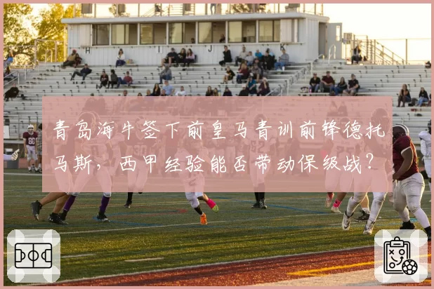 青岛海牛签下前皇马青训前锋德托马斯,西甲经验能否带动保级战?