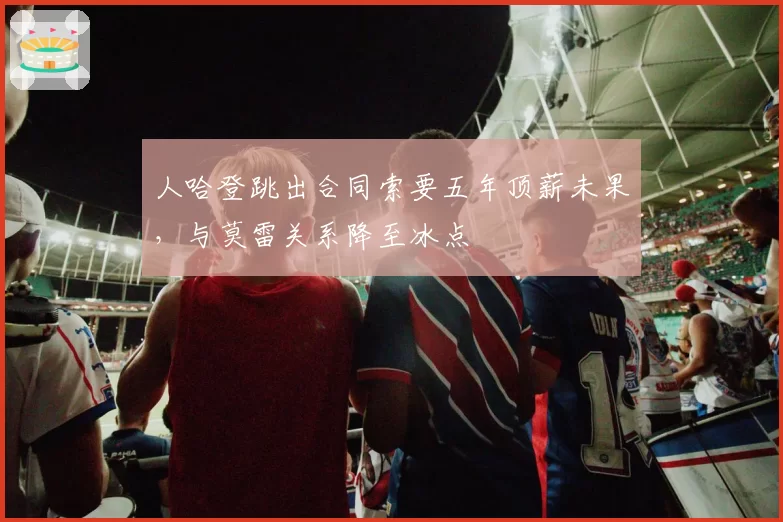 人哈登跳出合同索要五年顶薪未果，与莫雷关系降至冰点
