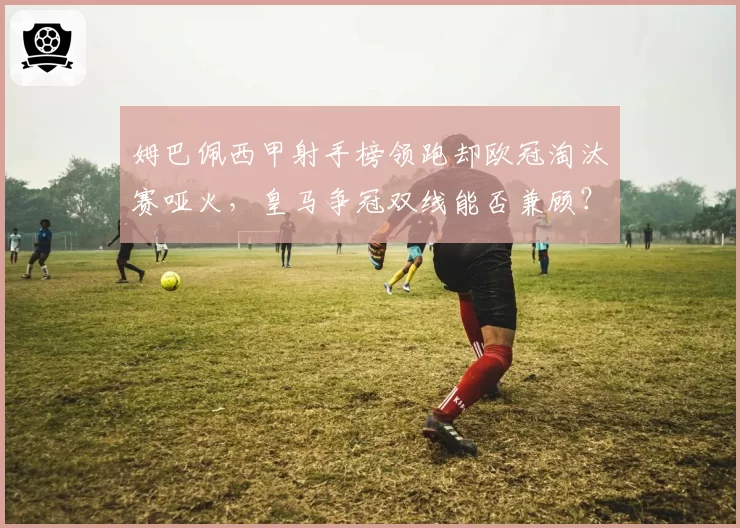 姆巴佩西甲射手榜领跑却欧冠淘汰赛哑火，皇马争冠双线能否兼顾？
