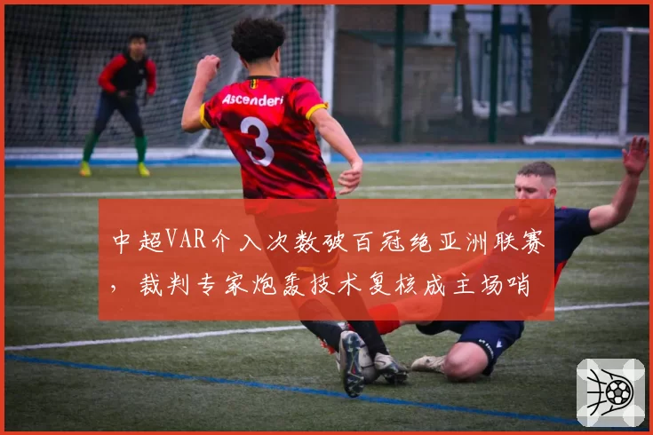 中超VAR介入次数破百冠绝亚洲联赛,裁判专家炮轰技术复核成主场哨保护伞__br_