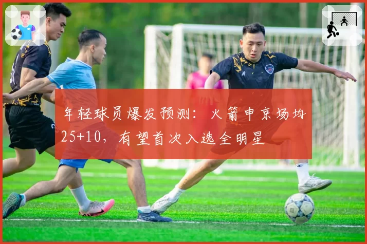 年轻球员爆发预测:火箭申京场均25+10,有望首次入选全明星
