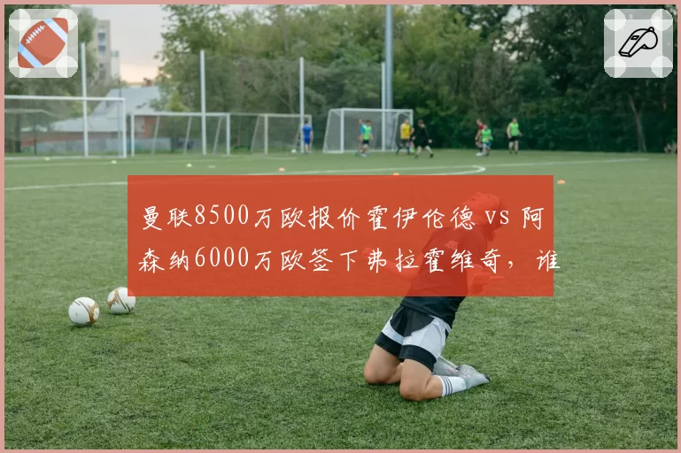 曼联8500万欧报价霍伊伦德 vs 阿森纳6000万欧签下弗拉霍维奇，谁更适配？