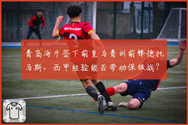 青岛海牛签下前皇马青训前锋德托马斯，西甲经验能否带动保级战？