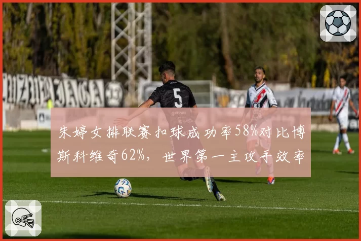 朱婷女排联赛扣球成功率58%对比博斯科维奇62%，世界第一主攻手效率对决
