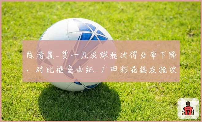 陈清晨_贾一凡发球轮次得分率下降，对比福岛由纪_广田彩花接发抢攻效率提升