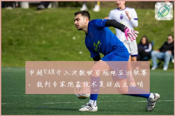 中超VAR介入次数破百冠绝亚洲联赛,裁判专家炮轰技术复核成主场哨保护伞__br_
