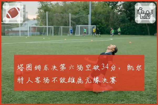 塔图姆东决第六场空砍34分，凯尔特人客场不敌雄鹿无缘决赛