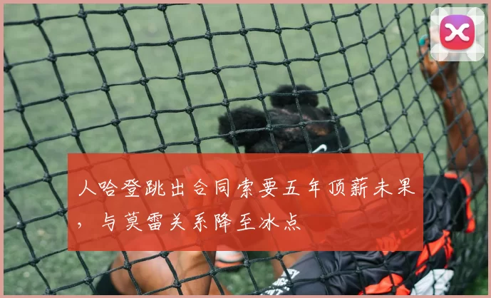 人哈登跳出合同索要五年顶薪未果，与莫雷关系降至冰点