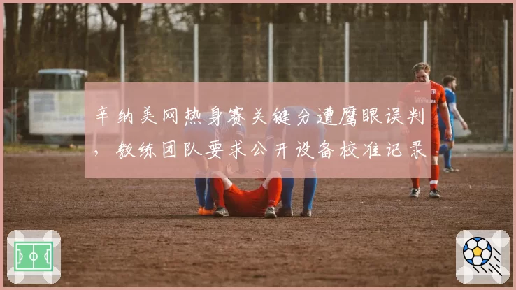 辛纳美网热身赛关键分遭鹰眼误判，教练团队要求公开设备校准记录