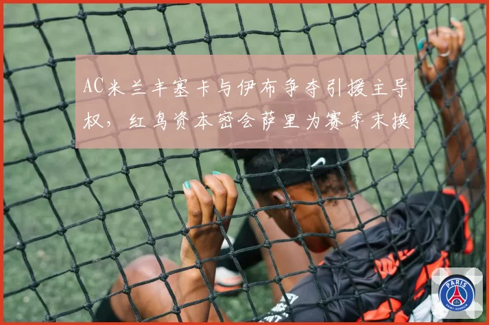 AC米兰丰塞卡与伊布争夺引援主导权,红鸟资本密会萨里为赛季末换帅铺路?