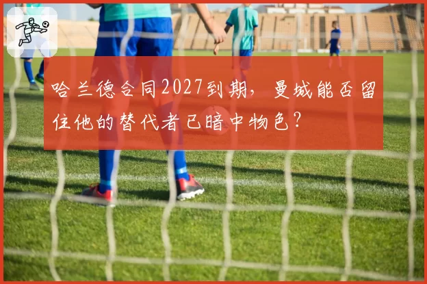 哈兰德合同2027到期，曼城能否留住他的替代者已暗中物色？