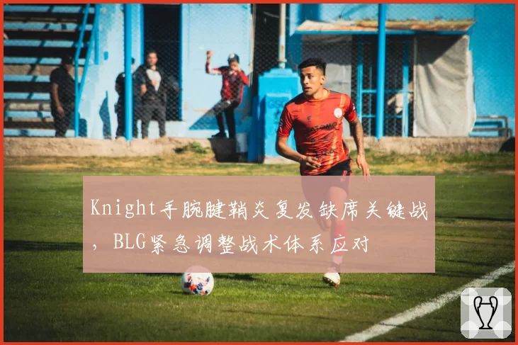 Knight手腕腱鞘炎复发缺席关键战，BLG紧急调整战术体系应对