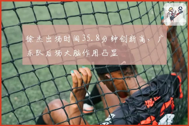 徐杰出场时间35.8分钟创新高，广东队后场大脑作用凸显