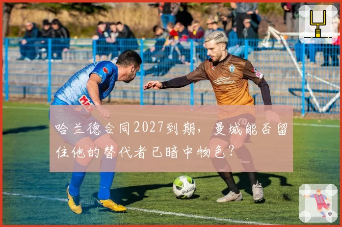 哈兰德合同2027到期，曼城能否留住他的替代者已暗中物色？