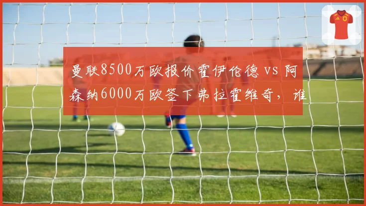 曼联8500万欧报价霍伊伦德 vs 阿森纳6000万欧签下弗拉霍维奇，谁更适配？