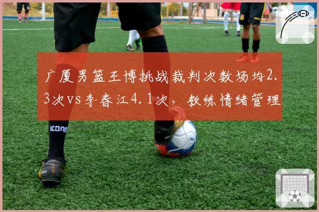 广厦男篮王博挑战裁判次数场均2.3次vs李春江4.1次，教练情绪管理数据对比