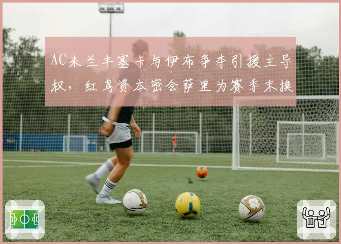AC米兰丰塞卡与伊布争夺引援主导权,红鸟资本密会萨里为赛季末换帅铺路?