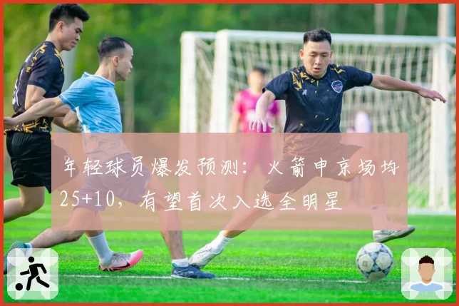 年轻球员爆发预测：火箭申京场均25+10，有望首次入选全明星