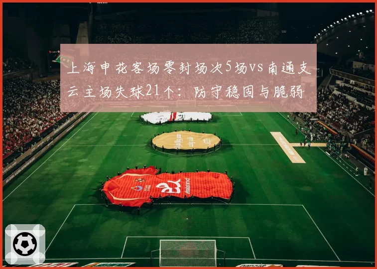 上海申花客场零封场次5场vs南通支云主场失球21个:防守稳固与脆弱的极端对比