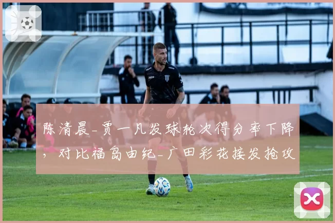 陈清晨_贾一凡发球轮次得分率下降，对比福岛由纪_广田彩花接发抢攻效率提升