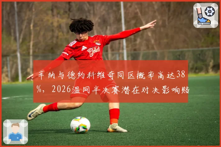 辛纳与德约科维奇同区概率高达38%，2026温网半决赛潜在对决影响赔率