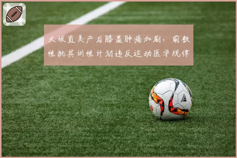 大坂直美产后膝盖肿痛加剧，前教练批其训练计划违反运动医学规律