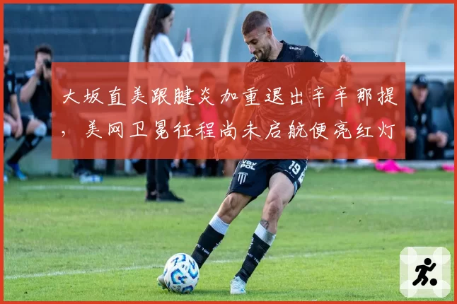 大坂直美跟腱炎加重退出辛辛那提，美网卫冕征程尚未启航便亮红灯？