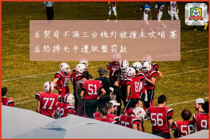 东契奇不满三分线外被撞未吹哨 赛后怒摔毛巾遭联盟罚款