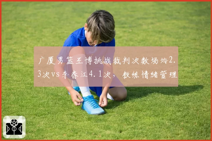 广厦男篮王博挑战裁判次数场均2.3次vs李春江4.1次，教练情绪管理数据对比