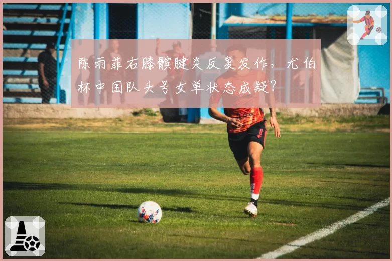 陈雨菲右膝髌腱炎反复发作,尤伯杯中国队头号女单状态成疑?