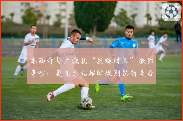 本西奇与主裁就“发球时间”激烈争吵，奥克兰站超时规则执行是否公平？