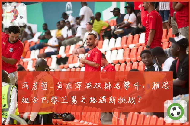 冯彦哲_黄东萍混双排名攀升，雅思组合巴黎卫冕之路遇新挑战？