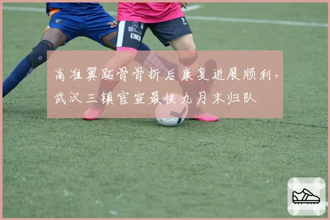 高准翼跖骨骨折后康复进展顺利，武汉三镇官宣最快九月末归队