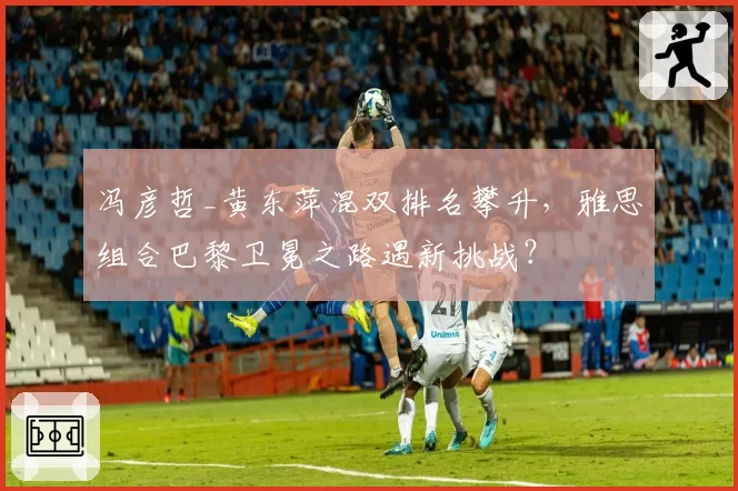 冯彦哲_黄东萍混双排名攀升,雅思组合巴黎卫冕之路遇新挑战?