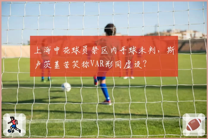 上海申花球员禁区内手球未判，斯卢茨基苦笑称VAR形同虚设？